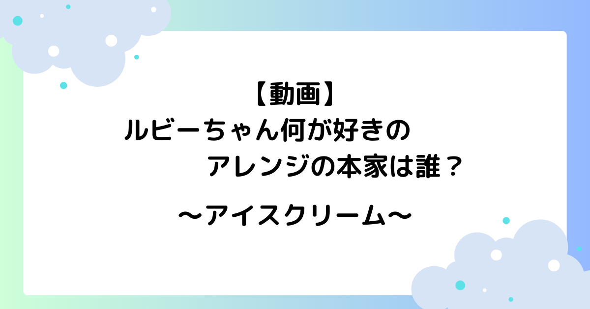 【動画】ルビーちゃん何が好きのアレンジの本家は誰？アイスクリームのリミックスが話題に！